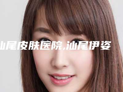 汕尾皮肤医院,汕尾伊姿美医疗美容诊所哪家更便宜价目表PK