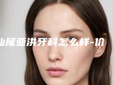 汕尾亚洪牙科怎么样-价格价位表官宣发布
