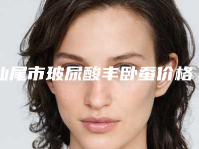 汕尾市玻尿酸丰卧蚕价格表2025版曝光-汕尾市玻尿酸丰卧蚕费用到底多少呢