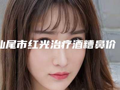 汕尾市红光治疗酒糟鼻价格(费用)清单2025正规-汕尾市人民医院烧伤整形科价格(费用)清单