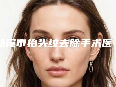 汕尾市抬头纹去除手术医院实力对比(汕尾市抬头纹去除手术整形医院)