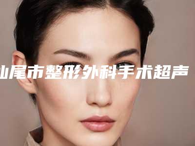 汕尾市整形外科手术超声刀医院-汕尾市外科手术超声刀医院排名top10强发布