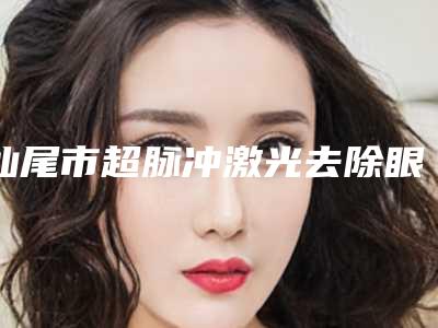 汕尾市超脉冲激光去除眼袋排名榜权威揭晓(汕尾市超脉冲激光去除眼袋整形医院)