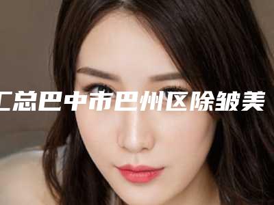汇总巴中市巴州区除皱美容价格大概多少哟(巴中市巴州区除皱美容近半年价格7600)