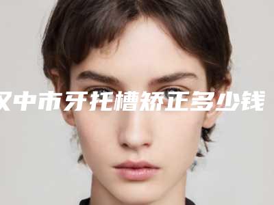 汉中市牙托槽矫正多少钱-汉中市牙托槽矫正医院在榜清单top10哪些靠谱