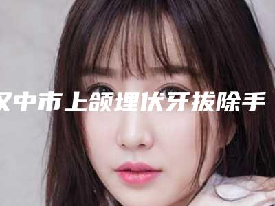 汉中市上颌埋伏牙拔除手术多少钱-汉中市上颌埋伏牙拔除手术医院上榜名单前十佳名次发布
