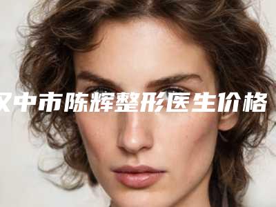 汉中市陈辉整形医生价格(价目)新版项目爆出