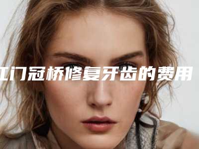 江门冠桥修复牙齿的费用是受什么影响呢