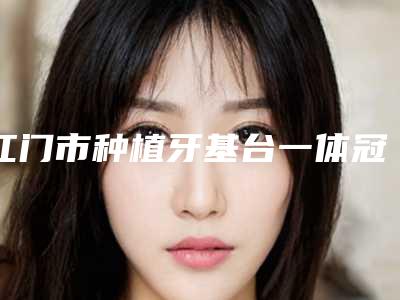 江门市种植牙基台一体冠医生排名榜前三-前六已揭晓-江门市方明圆口腔医生