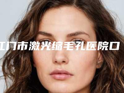 江门市激光缩毛孔医院口碑排名top10揭秘（江门市激光缩毛孔整形医院）