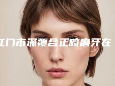 江门市深覆合正畸磨牙在榜名单前十哪位做得好-江门市深覆合正畸磨牙口腔医生