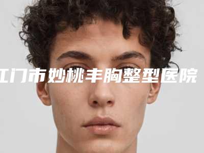 江门市妙桃丰胸整型医院-江门市妙桃丰胸医院上榜名单top10强强榜实力派代表