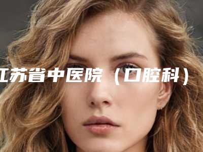 江苏省中医院(口腔科)好吗-价目表专家推荐