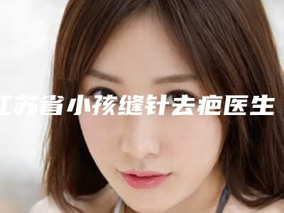江苏省小孩缝针去疤医生排名榜前十佳榜单详解-尹赵心医生家家知名度高