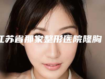 江苏省那家整形医院隆胸245cc好(徐州羽美佳医疗美容洛阳总)