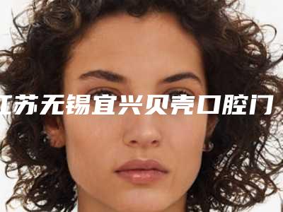 江苏无锡宜兴贝壳口腔门诊部价格表劲爆新版2025一览附美容冠牙齿整形案例