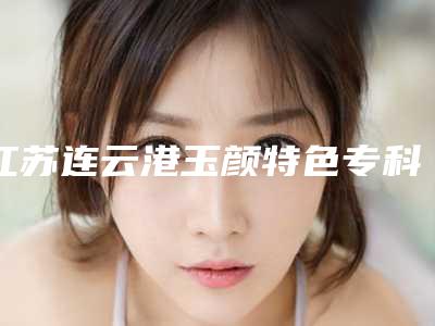 江苏连云港玉颜特色专科医疗整形医院,连云港欣医美医疗美容门诊部口碑技术对比出炉
