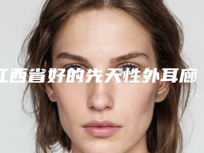 江西省好的先天性外耳廊畸形机构推荐:先天性外耳廊畸形医院30强汇集盘点