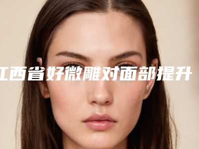 江西省好微雕对面部提升机构推荐:微雕对面部提升医院前30强实力派代表
