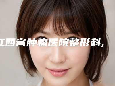 江西省肿瘤医院整形科,南昌珏美医疗美容哪家便宜又好