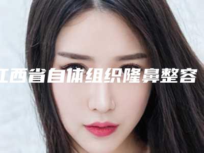 江西省自体组织隆鼻整容手术整型医院推荐:自体组织隆鼻整容手术医院前30名正式发布