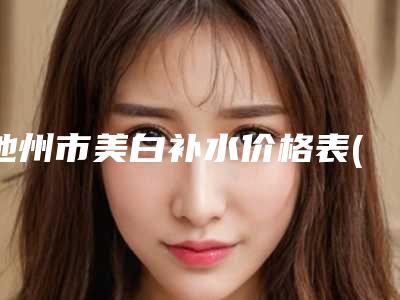 池州市美白补水价格表(费用)全新曝光(美白补水一般价钱贵不贵)