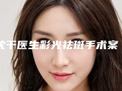 沈干医生彩光祛斑手术案例-价目表2025附点痣案例