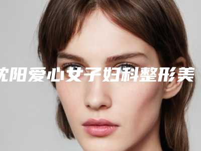 沈阳爱心女子妇科整形美容医院,沈阳赐福医疗美容诊所你比较喜欢哪一家
