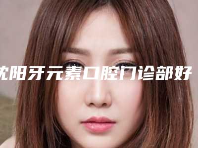 沈阳牙元素口腔门诊部好吗-价格(收费标准)2025全新一览