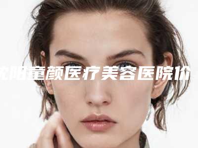 沈阳童颜医疗美容医院价格(价目)表一览附人工耳朵再造案例