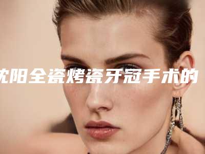 沈阳全瓷烤瓷牙冠手术的副作用有哪些