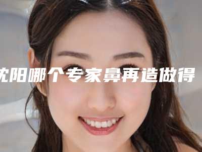 沈阳哪个专家鼻再造做得好(沈阳做隆鼻好的医院)