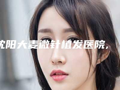沈阳大麦微针植发医院,沈阳和平斯美诺医疗美容诊所技术实力、口碑评价、价格表PK
