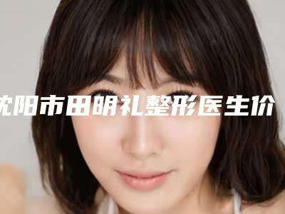 沈阳市田明礼整形医生价位表抢鲜详细