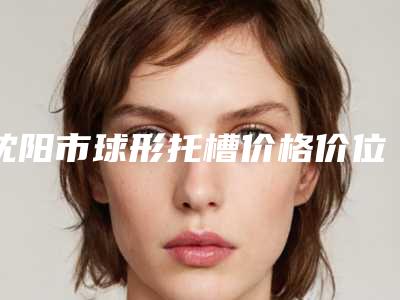 沈阳市球形托槽价格价位表2025近期更新-沈阳市球形托槽价格