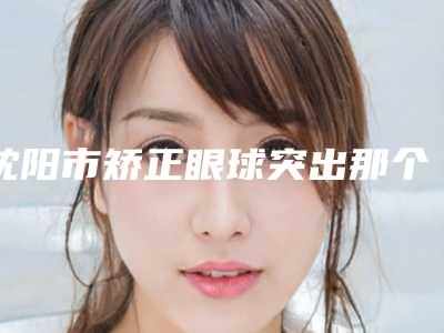 沈阳市矫正眼球突出那个整形医院比较好(中国医大整形科技术实力优异)