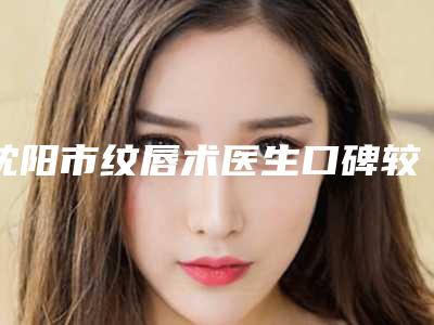 沈阳市纹唇术医生口碑较好的是哪几个-沈阳市纹唇术整形医生