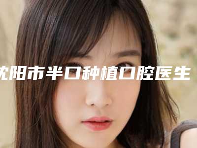 沈阳市半口种植口腔医生上榜名单口碑人气俱佳