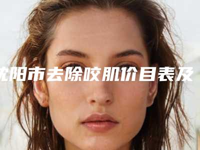 沈阳市去除咬肌价目表及案例抢先看-沈阳市去除咬肌手术价格由什么来定