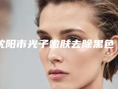沈阳市光子嫩肤去除黑色素沉淀医院排行榜top10深度评测-沈阳市光子嫩肤去除黑色素沉淀整形医院