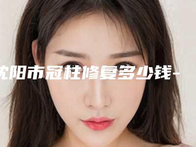 沈阳市冠柱修复多少钱-沈阳市冠柱修复医院排名榜前十位详情介绍