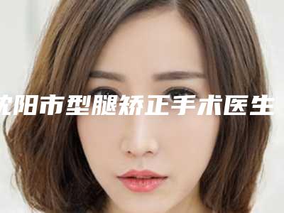 沈阳市型腿矫正手术医生上榜名单前十够专业-沈阳市型腿矫正手术医生