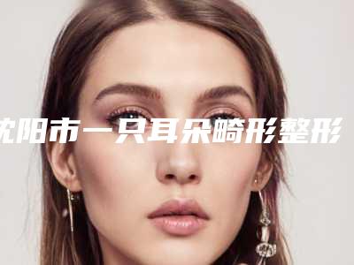 沈阳市一只耳朵畸形整形手术医院排行前十佳诞生-沈阳菲丝丽尔医疗美容诊所实力很不错哦~