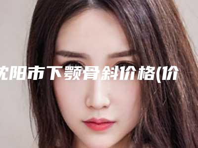沈阳市下颚骨斜价格(价目)刷新(下颚骨斜均价为:13279元)