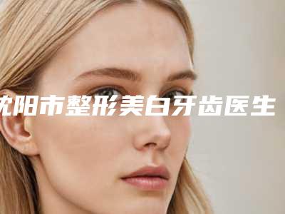 沈阳市整形美白牙齿医生在榜清单前十哪个最好-沈阳市整形美白牙齿口腔医生