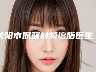 沈阳市深蓝射频溶脂医生排名榜top10超全一览-沈阳市李衍江整形医生