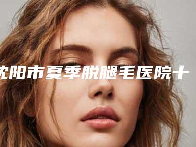 沈阳市夏季脱腿毛医院十强排行榜名单揭晓(沈阳市夏季脱腿毛整形医院)