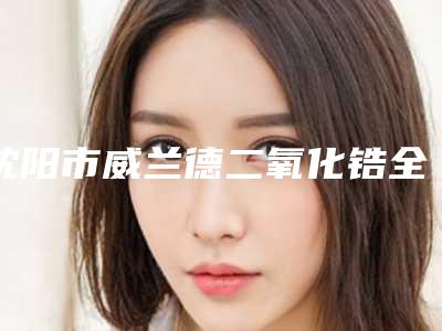 沈阳市威兰德二氧化锆全瓷牙医院排名榜前十位实力榜单(沈阳市威兰德二氧化锆全瓷牙口腔医院便宜又正规)