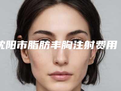 沈阳市脂肪丰胸注射费用表明细正规官方2025(脂肪丰胸注射均价为:18734元)