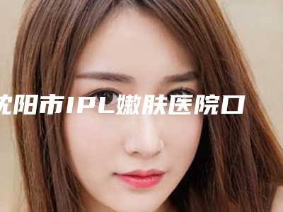 沈阳市IPL嫩肤医院口碑榜年度名单公开（沈阳市IPL嫩肤整形医院）